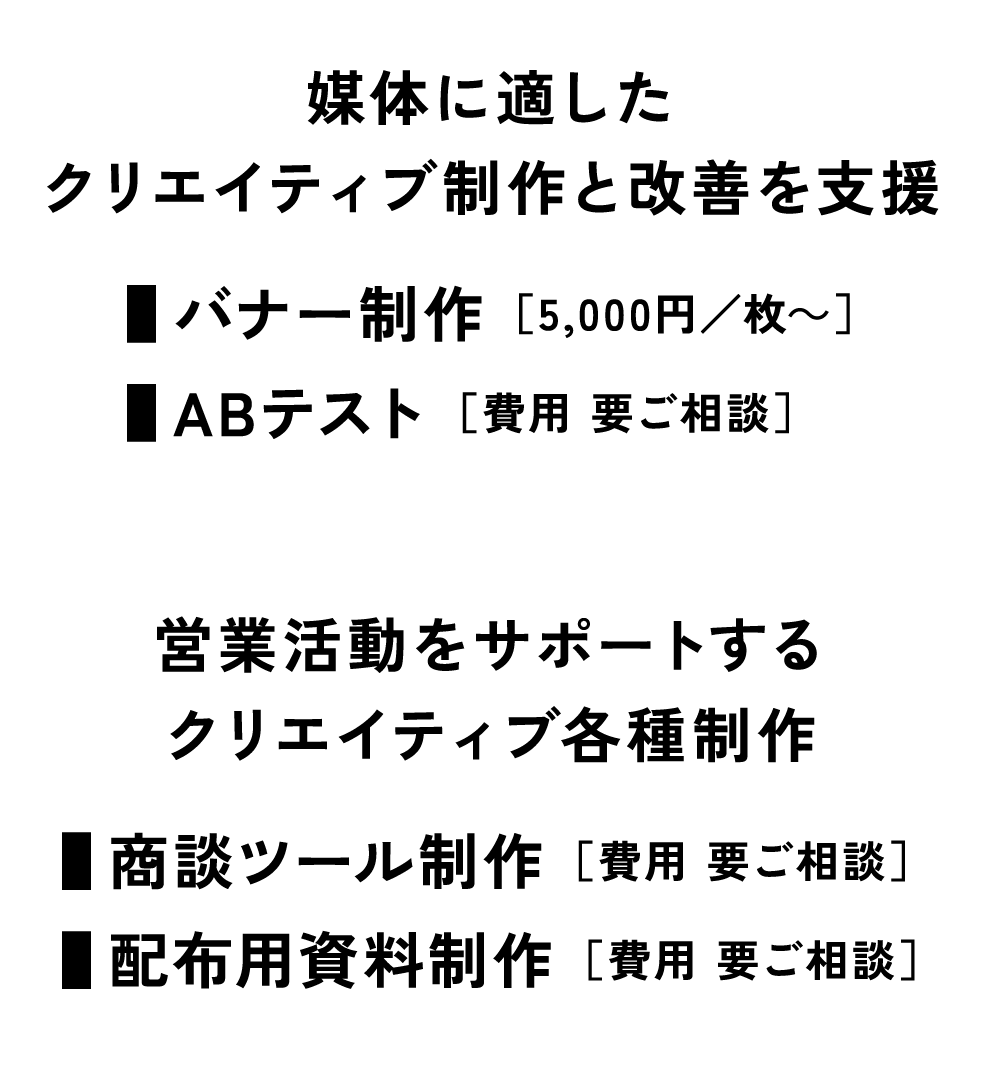 [媒体に適したクリエイティブ制作と改善を支援] ■バナー制作 ［5,000円/枚～］■ABテスト　[営業活動をサポートするクリエイティブ各種制作] ■商談ツール制作■配布用資料制作 ／ ［費用 要ご相談］