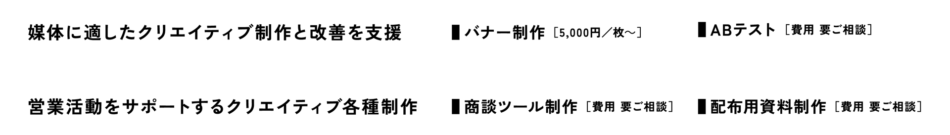 [媒体に適したクリエイティブ制作と改善を支援] ■バナー制作 ［5,000円/枚～］■ABテスト　[営業活動をサポートするクリエイティブ各種制作] ■商談ツール制作■配布用資料制作 ／ ［費用 要ご相談］