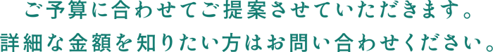 ご予算に合わせてご提案させていただきます。詳細な金額を知りたい方はお問い合わせください。