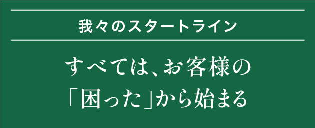 我々のスタートライン｜すべては、お客様の「困った」から始まる